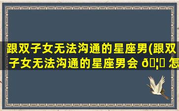 跟双子女无法沟通的星座男(跟双子女无法沟通的星座男会 🦄 怎么样)